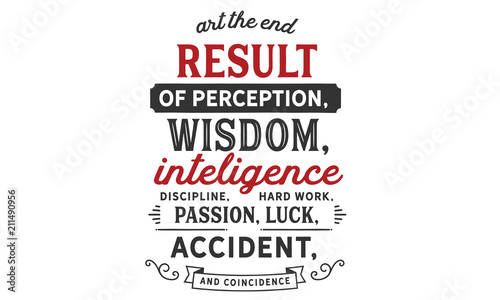 Art the end result of perception, wisdom, intelligence, discipline, hard work, passion, luck, accident, and coincidence.