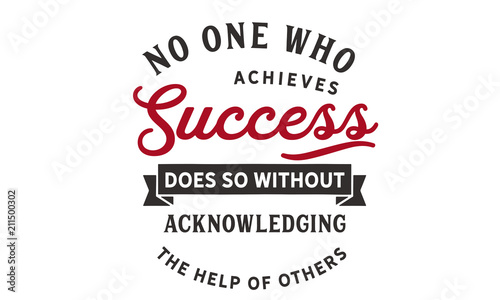 No one who achieves success does so without acknowledging the help of others. 