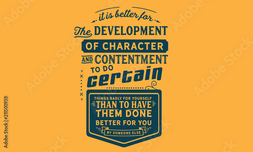 It is better for the development of character and contentment to do certain things badly for yourself than to have them done better for you by someone else.