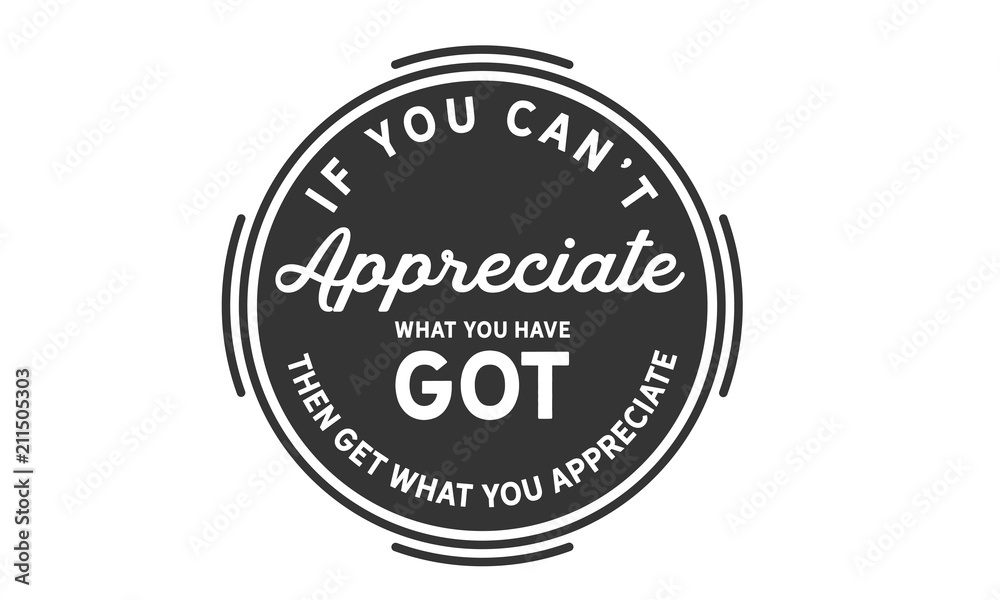 If you can't appreciate what you have got then get what you appreciate.
