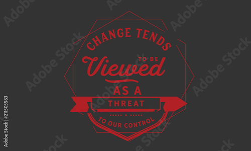 Change tends to be viewed as a threat to our control.