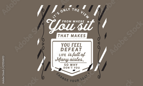 It's only the view from where you sit that makes you feel defeat. Life is full of many aisles, so why don't you change your seat?