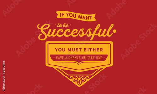 If you want to be successful, you must either have a chance or take one.