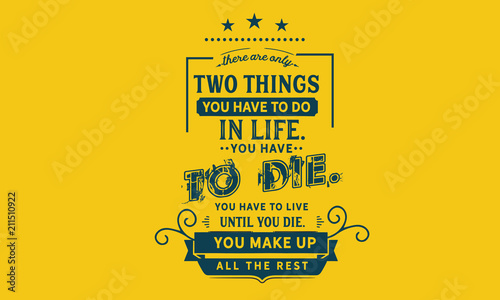 There are only two things you HAVE TO do in life. You HAVE TO die. You HAVE TO live until you die. You make up all the rest.