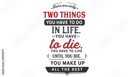 There are only two things you HAVE TO do in life. You HAVE TO die. You HAVE TO live until you die. You make up all the rest.