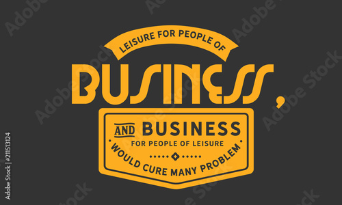 Leisure for people of business, and business for people of leisure would cure many problems