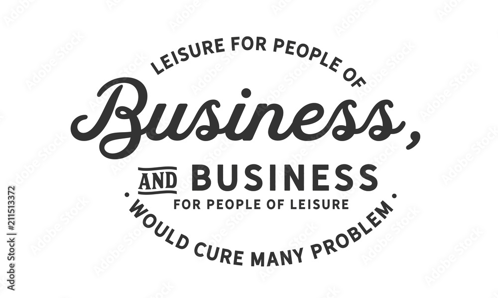 Leisure for people of business, and business for people of leisure would cure many problems Leisure for people of business, and business for people of leisure would cure many problems