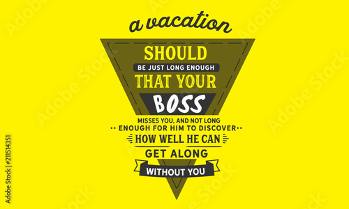 A vacation should be just long enough that your boss misses you, and not long enough for him to discover how well he can get along without you.