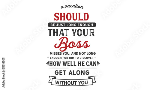 A vacation should be just long enough that your boss misses you, and not long enough for him to discover how well he can get along without you.