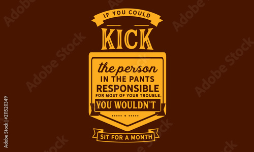 If you could kick the person in the pants responsible for most of your trouble  you wouldn t sit for a month. 