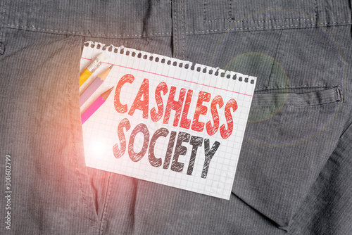 Conceptual hand writing showing Cashless Society. Concept meaning financial transactions are executed in electronic format Writing equipment and white note paper inside pocket of trousers