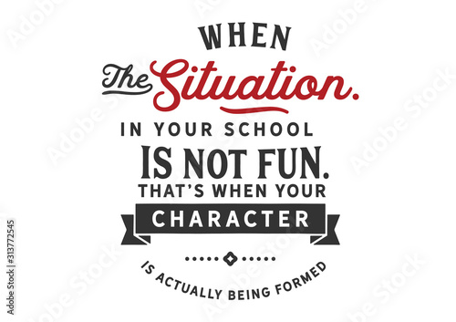 When the situation in your school is not fun. That's when your character is actually being formed 