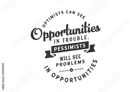 Optimists can see opportunities in trouble, pessimists will see problems in opportunities