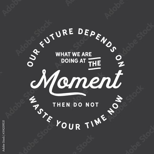 Our future depends on what we are doing at the moment. Then do not waste your time now