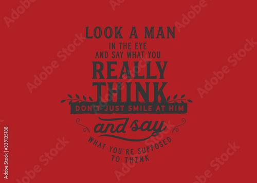 Look a man in the eye and say what you really think, don't just smile at him and say what you're supposed to think