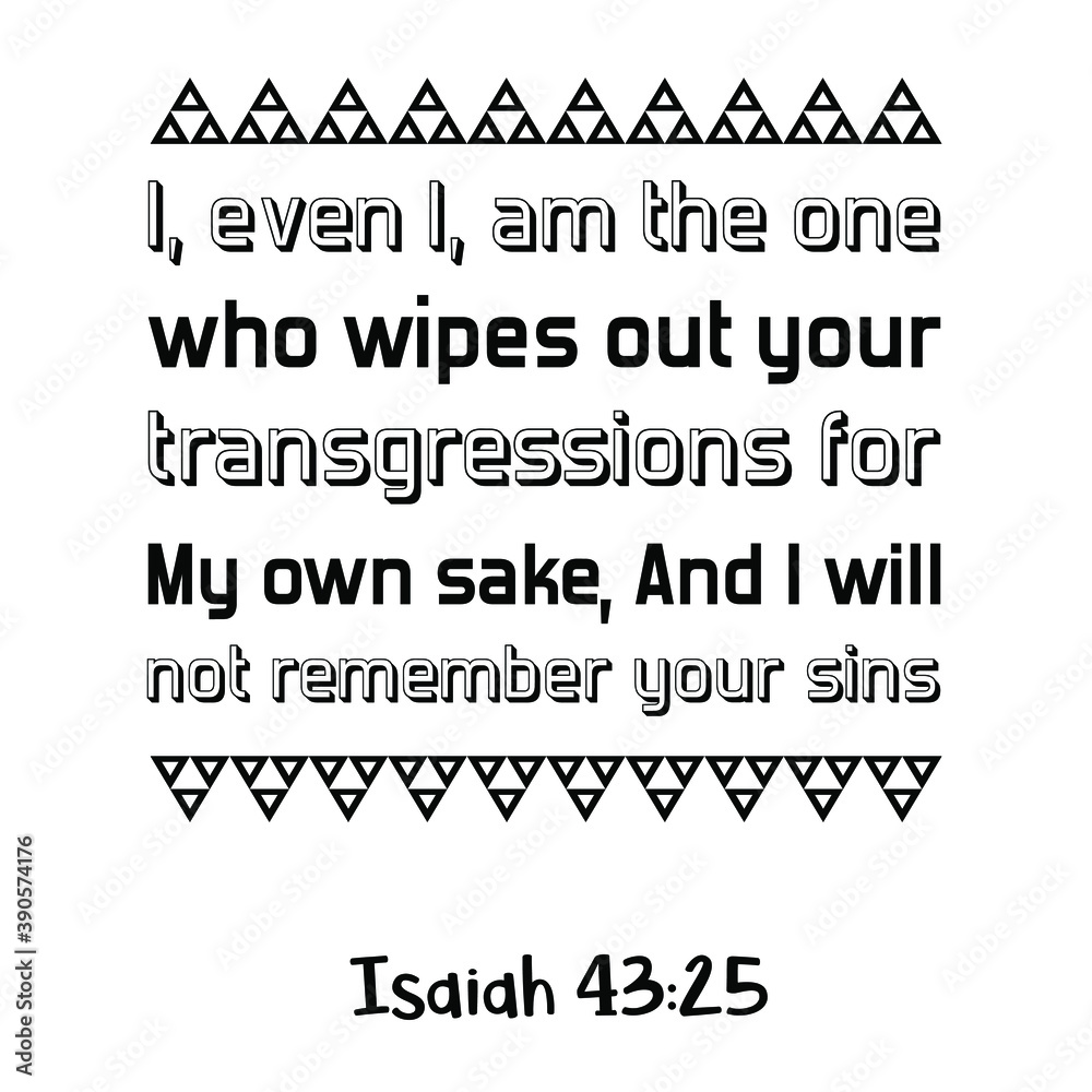 I, even I, am the one who wipes out your transgressions for My own sake, And I will not remember your sins. Bible verse quote I, even I, am the one who wipes out your transgressions for My own sake, And I will not remember your sins. Bible verse quote