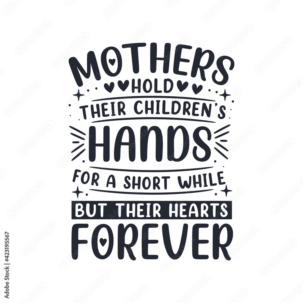 Mothers hold their children's hands for a short while but their hearts forever. Mothers day lettering design.