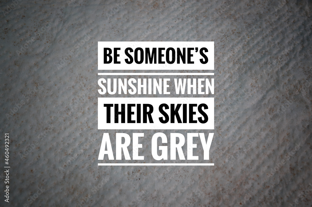 Obraz premium Motivational quote written with BE SOMEONE'S SUNSHINE WHEN THEIR SKIES ARE GREY.