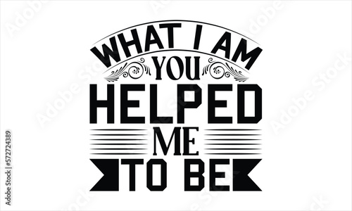 What I Am You Helped Me To Be - Mother's Day T-shirt Design, Handmade calligraphy vector illustration, Isolated on white background, Vector EPS Editable Files, for prints on bags, posters and cards.