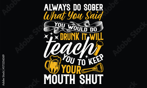 Always Do Sober What You Said You Would do drunk it will teach you to keep your mouth shut - Beer T Shirt Design, Hand drawn lettering phrase, Cutting Cricut and Silhouette, flyer, card, Typography Ve