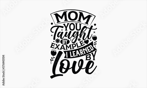 Mom You Taught By Example I Learned By Love - Mother's Day SVG Design, Hand drawn lettering phrase isolated on white background, Illustration for prints on t-shirts, bags, posters, cards, mugs. EPS fo