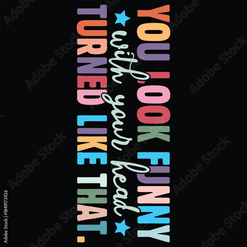 You Look Funny with your head turned like that.